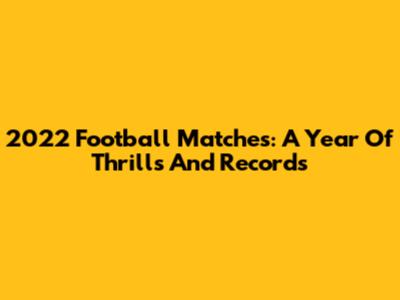 **2022 Football Matches: A Year Of Thrills And Records**