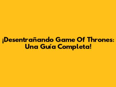 ¡Desentrañando Game Of Thrones: Una Guía Completa!