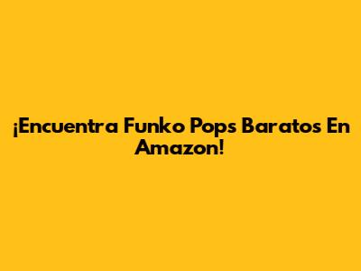 ¡Encuentra Funko Pops Baratos En Amazon!
