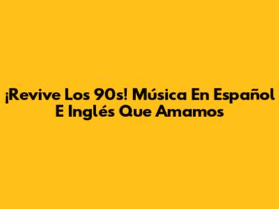 ¡Revive Los 90s! Música En Español E Inglés Que Amamos