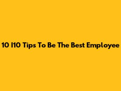 10 I10 Tips To Be The Best Employee