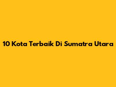 10 Kota Terbaik Di Sumatra Utara