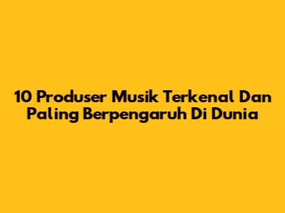 10 Produser Musik Terkenal Dan Paling Berpengaruh Di Dunia