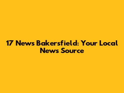 17 News Bakersfield: Your Local News Source