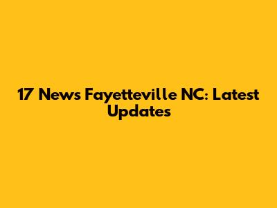 17 News Fayetteville NC: Latest Updates