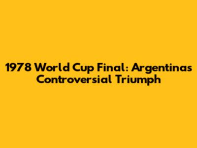 1978 World Cup Final: Argentina's Controversial Triumph