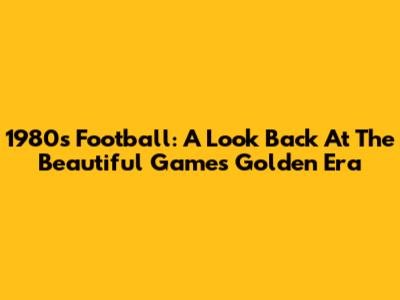 1980s Football: A Look Back At The Beautiful Game's Golden Era