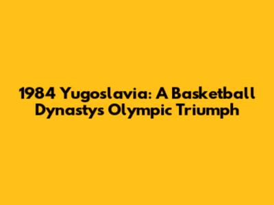 1984 Yugoslavia: A Basketball Dynasty's Olympic Triumph