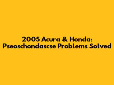 2005 Acura & Honda: Pseoschondascse Problems Solved