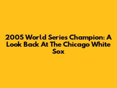 2005 World Series Champion: A Look Back At The Chicago White Sox