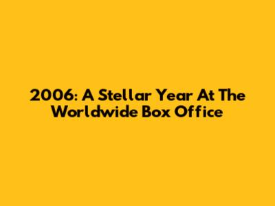 2006: A Stellar Year At The Worldwide Box Office