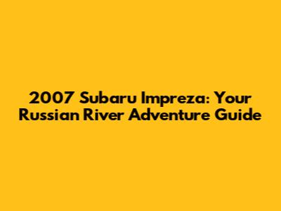 2007 Subaru Impreza: Your Russian River Adventure Guide
