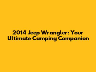 2014 Jeep Wrangler: Your Ultimate Camping Companion