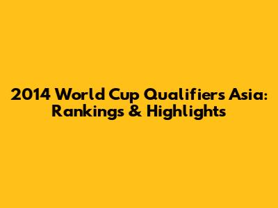 2014 World Cup Qualifiers Asia: Rankings & Highlights
