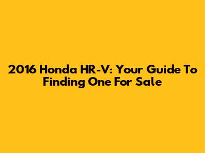 2016 Honda HR-V: Your Guide To Finding One For Sale