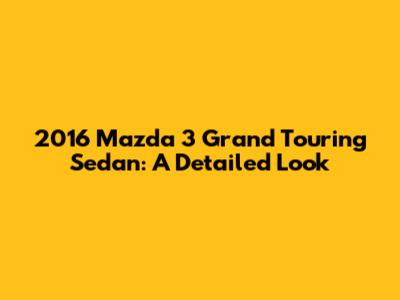2016 Mazda 3 Grand Touring Sedan: A Detailed Look