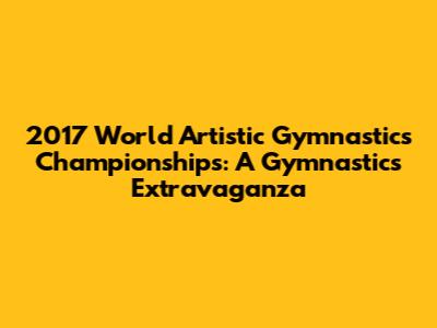 2017 World Artistic Gymnastics Championships: A Gymnastics Extravaganza
