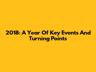 2018: A Year Of Key Events And Turning Points