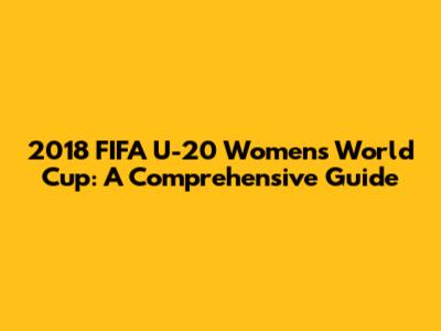 2018 FIFA U-20 Women's World Cup: A Comprehensive Guide