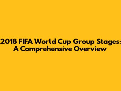 2018 FIFA World Cup Group Stages: A Comprehensive Overview
