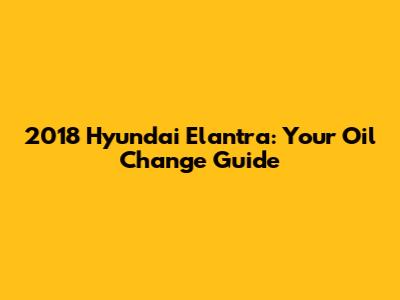 2018 Hyundai Elantra: Your Oil Change Guide