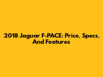 2018 Jaguar F-PACE: Price, Specs, And Features