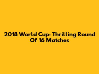 2018 World Cup: Thrilling Round Of 16 Matches