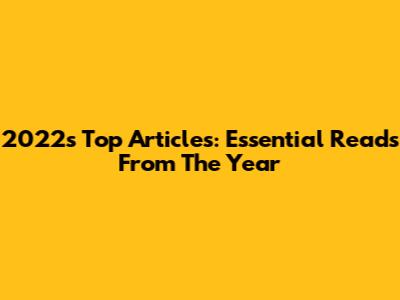 2022's Top Articles: Essential Reads From The Year