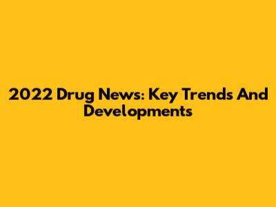 2022 Drug News: Key Trends And Developments
