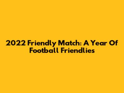 2022 Friendly Match: A Year Of Football Friendlies