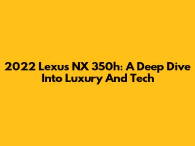 2022 Lexus NX 350h: A Deep Dive Into Luxury And Tech