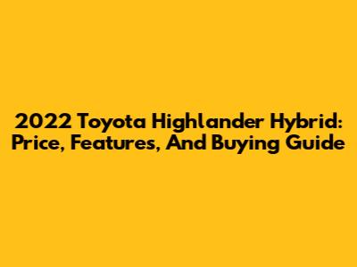 2022 Toyota Highlander Hybrid: Price, Features, And Buying Guide