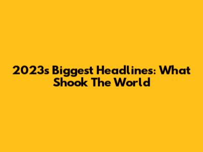 2023's Biggest Headlines: What Shook The World