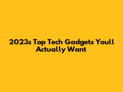 2023's Top Tech Gadgets You'll Actually Want