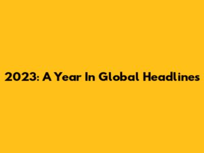 2023: A Year In Global Headlines