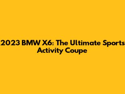 2023 BMW X6: The Ultimate Sports Activity Coupe