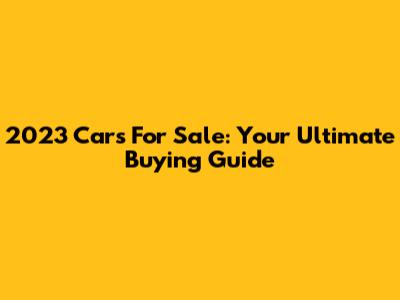 2023 Cars For Sale: Your Ultimate Buying Guide