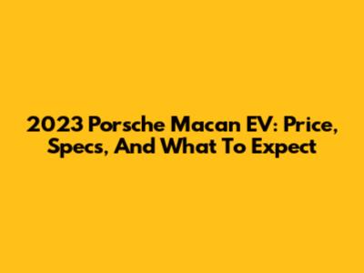 2023 Porsche Macan EV: Price, Specs, And What To Expect