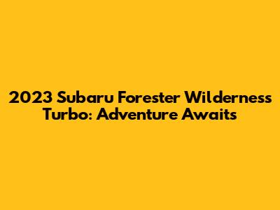 2023 Subaru Forester Wilderness Turbo: Adventure Awaits