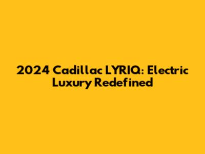 2024 Cadillac LYRIQ: Electric Luxury Redefined