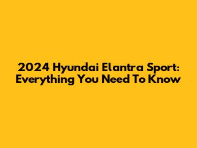 2024 Hyundai Elantra Sport: Everything You Need To Know