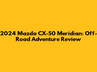 2024 Mazda CX-50 Meridian: Off-Road Adventure Review