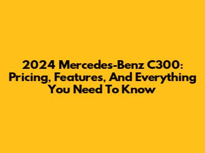 2024 Mercedes-Benz C300: Pricing, Features, And Everything You Need To Know