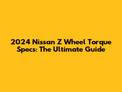2024 Nissan Z Wheel Torque Specs: The Ultimate Guide