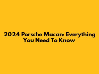 2024 Porsche Macan: Everything You Need To Know