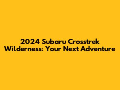 2024 Subaru Crosstrek Wilderness: Your Next Adventure