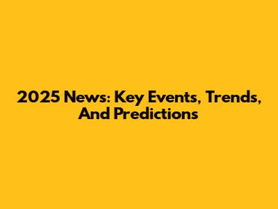 2025 News: Key Events, Trends, And Predictions