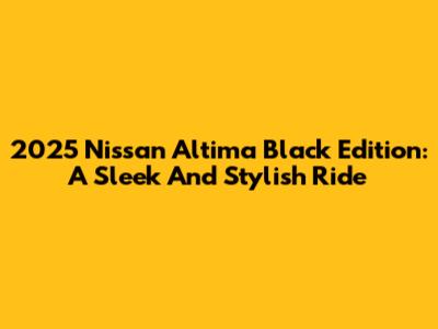2025 Nissan Altima Black Edition: A Sleek And Stylish Ride