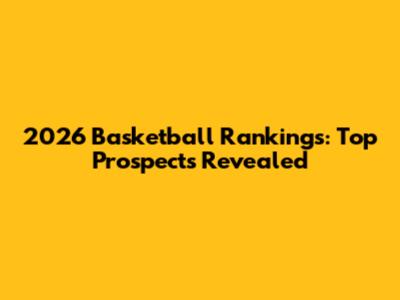 2026 Basketball Rankings: Top Prospects Revealed