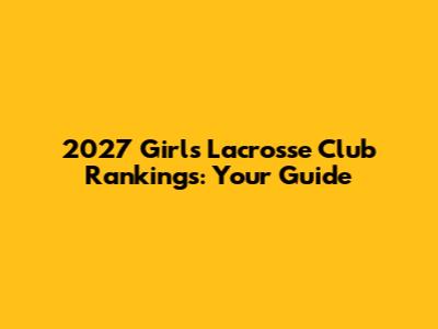 2027 Girls Lacrosse Club Rankings: Your Guide